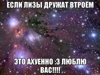 если лизы дружат втроём это ахуенно :3 люблю вас!!!