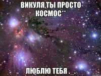 викуля,ты просто космос** люблю тебя ._.