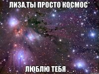 лиза,ты просто космос* люблю тебя ._.