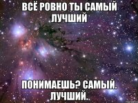 всё ровно ты самый лучший понимаешь? самый. лучший.