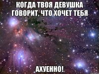 когда твоя девушка говорит, что хочет тебя ахуенно!