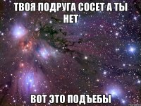 твоя подруга сосет а ты нет вот это подъебы