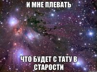 и мне плевать что будет с тату в старости