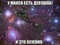 у макса есть девушка) и это охуенно;*