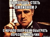 ты хочешь стать чемпионом ? с начало попробуй обыграть пересвет, мальчик