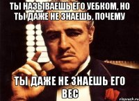 ты называешь его уебком, но ты даже не знаешь, почему ты даже не знаешь его вес