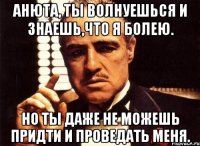 анюта, ты волнуешься и знаешь,что я болею. но ты даже не можешь придти и проведать меня.