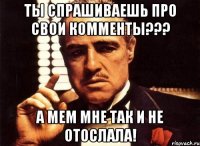 ты спрашиваешь про свои комменты??? а мем мне так и не отослала!