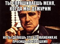 ты спрашиваешь меня, когда мы дежурим но ты делаешь это без уважения,не просишь по хорошему