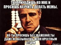 ты приходишь ко мне и просишь научить делать мемы. но ты просишь без уважения,ты даже не называешь меня крестным отцом