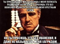 ты приходишь ко мне и просишь у меня полизать подмышки хагрита но ты просишь это без уважения, и даже не называешь меня крестным отцом но ты просишь это без уважения, и даже не называешь меня хагридом