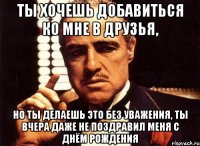 ты хочешь добавиться ко мне в друзья, но ты делаешь это без уважения, ты вчера даже не поздравил меня с днём рождения