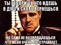 ты говоришь,что идешь в душ и скоро вернешься но сама не возвращаешься ,что меня очень расстраивает