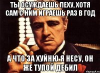 ты осуждаешь леху, хотя сам с ним играешь раз в год а что за хуйню я несу, он же тупой дебил