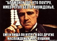 "блаженен тот, кто поутру, имеет стул без принужденья, ему и пища по нутру, и все другие наслажденья". а.с. пушкин