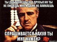 ты добавляешься в друзья но ты не пишешь мне и даже не лайкаешь спрашивается нахуя ты мне нужен?