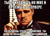 ты приходишь ко мне и просишь о сервере но делаешь это без уважения , ты даже не называешь меня админом