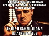 ти просиш мене зводити тебе в пристойне кафе, але ти робиш це без належної поваги ти ще й кажеш щоб я платив за тебе