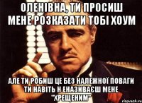 оленівна, ти просиш мене розказати тобі хоум але ти робиш це без належної поваги ти навіть н еназиваєш мене "хрещеним"