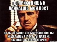 ты приходишь и лайкаешь мой пост но ты делаешь это без уважения, ты не делаешь репост, ты даже не называешь меня автором