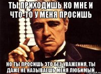 ты приходишь ко мне и что-то у меня просишь но ты просишь это без уважения, ты даже не называешь меня любимый