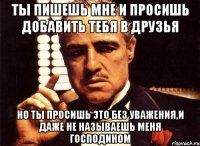 ты пишешь мне и просишь добавить тебя в друзья но ты просишь это без уважения,и даже не называешь меня господином