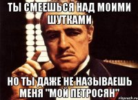 ты смеешься над моими шутками но ты даже не называешь меня "мой петросян"