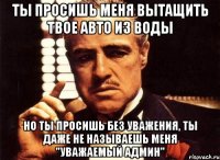 ты просишь меня вытащить твое авто из воды но ты просишь без уважения, ты даже не называешь меня "уважаемый админ"