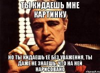 ты кидаешь мне картинку но ты кидаешь её без уважения, ты даже не знаешь, что на ней нарисовано