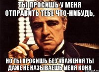 ты просишь у меня отправить тебе что-нибудь, но ты просишь без уважения ты даже не называешь меня коня