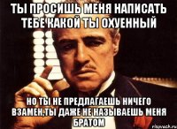 ты просишь меня написать тебе какой ты охуенный но ты не предлагаешь ничего взамен,ты даже не называешь меня братом