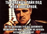 ты ставишь лайк под моей аватаркой, но ты делаешь это без должного уважения ко мне, ты даже не хочешь оставить коммент