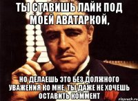 ты ставишь лайк под моей аватаркой, но делаешь это без должного уважения ко мне, ты даже не хочешь оставить коммент