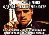 ты просишь меня сделать тебе компьютер но ты делаешь это без уважения, ты даже не показываешь мне сиськи.