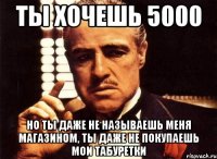 ты хочешь 5000 но ты даже не называешь меня магазином, ты даже не покупаешь мои табуретки