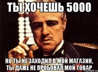 ты хочешь 5000 но ты не заходил в мой магазин, ты даже не пробовал мой товар