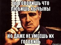 ты говоришь что любишь хычыны но даже не умеешь их готовить