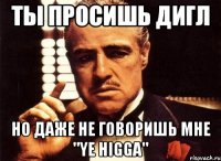 ты просишь дигл но даже не говоришь мне "ye higga"