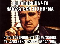 ты говоришь что набухаться это норма но ты говоришь это без уважения, ты даже не набухался за полгода