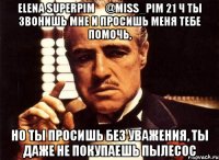 elena superpim ‏@miss_pim 21 ч ты звонишь мне и просишь меня тебе помочь, но ты просишь без уважения, ты даже не покупаешь пылесос