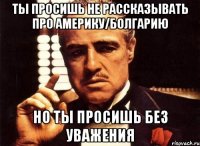 ты просишь не рассказывать про америку/болгарию но ты просишь без уважения