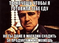 ты хочешь чтобы я готовила тебе еду но ты даже в магазин сходить за продуктами не можешь