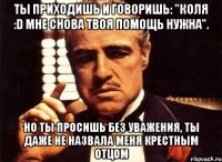 ты приходишь и говоришь: "коля :d мне снова твоя помощь нужна". но ты просишь без уважения, ты даже не назвала меня крестным отцом