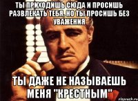 ты приходишь сюда и просишь развлекать тебя, но ты просишь без уважения ты даже не называешь меня "крестным"