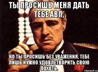 ты просишь меня дать тебе авп, но ты просишь без уважения, тебе лишь нужно удовлетворить свою похоть.