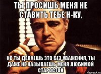 ты просишь меня не ставить тебе н-ку, но ты делаешь это без уважения, ты даже не называешь меня любимой старостой