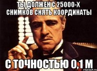 ты должен с 25000-х снимков снять координаты с точностью 0,1 м