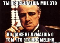 ты присылаешь мне это но даже не думаешь о том что это не смешно