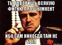 ты говоришь всякую фигню про шымкент ибо сам никогда там не был