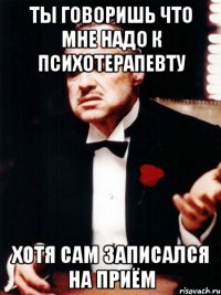 ты говоришь что мне надо к психотерапевту хотя сам записался на приём